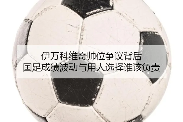 伊万科维奇帅位争议背后 国足成绩波动与用人选择谁该负责（jiuyouhui）